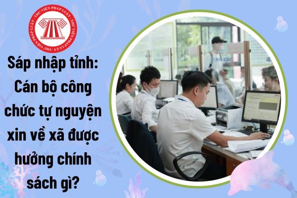 Sáp nhập tỉnh: Cán bộ công chức tự nguyện xin về xã được hưởng chính sách gì theo Nghị định 178?