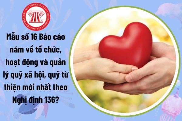 Mẫu số 16 Báo cáo năm về tổ chức, hoạt động và quản lý quỹ xã hội, quỹ từ thiện mới nhất theo Nghị định 136?