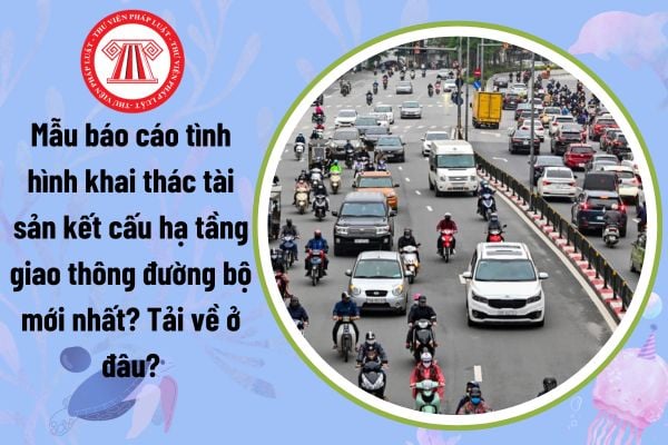 Mẫu báo cáo tình hình khai thác tài sản kết cấu hạ tầng giao thông đường bộ mới nhất? Tải về ở đâu?