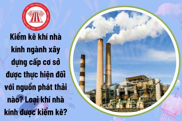 Kiểm kê khí nhà kính ngành xây dựng cấp cơ sở được thực hiện đối với nguồn phát thải nào? Loại khí nhà kính được kiểm kê?