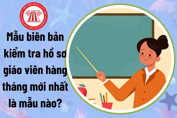 Mẫu biên bản kiểm tra hồ sơ giáo viên hàng tháng mới nhất là mẫu nào?