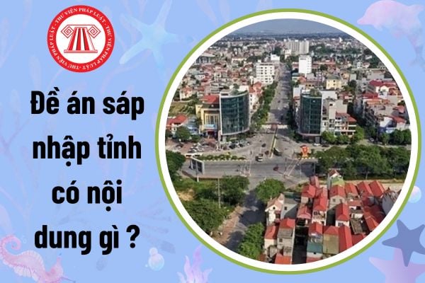 Đề án sáp nhập tỉnh có nội dung gì theo Nghị quyết 1211? Cơ quan nào có thẩm quyền xây dựng đề án sáp nhập tỉnh?