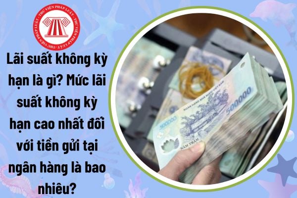 Lãi suất không kỳ hạn là gì? Mức lãi suất không kỳ hạn cao nhất đối với tiền gửi tại ngân hàng là bao nhiêu?