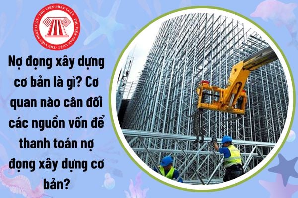 Nợ đọng xây dựng cơ bản là gì? Cơ quan nào cân đối các nguồn vốn để thanh toán nợ đọng xây dựng cơ bản?