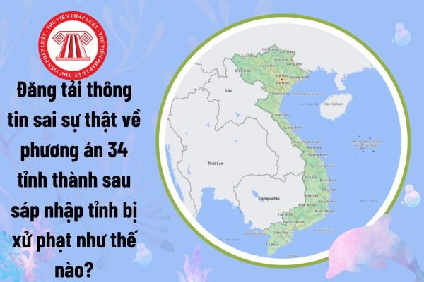 Đăng tải thông tin sai sự thật về phương án 34 tỉnh thành sau sáp nhập tỉnh bị xử phạt như thế nào?