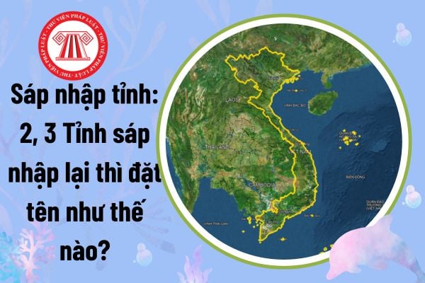 Sáp nhập tỉnh: 2, 3 Tỉnh sáp nhập lại thì đặt tên như thế nào? Tên gọi các tỉnh sau sáp nhập cần đáp ứng tiêu chí gì?