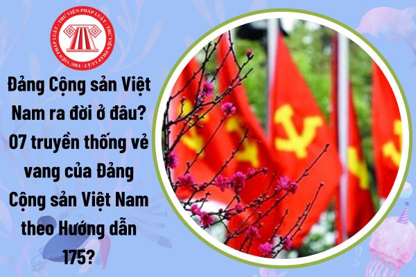 Đảng Cộng sản Việt Nam ra đời ở đâu? 07 truyền thống vẻ vang của Đảng Cộng sản Việt Nam theo Hướng dẫn 175?