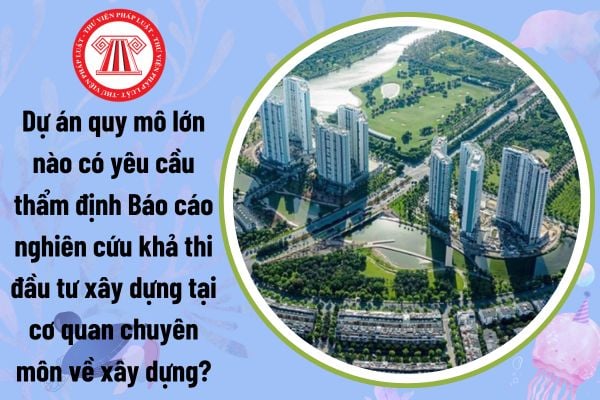 Dự án quy mô lớn nào có yêu cầu thẩm định Báo cáo nghiên cứu khả thi đầu tư xây dựng tại cơ quan chuyên môn về xây dựng?