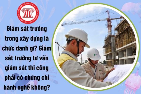 Giám sát trưởng trong xây dựng là chức danh gì? Giám sát trưởng tư vấn giám sát thi công phải có chứng chỉ hành nghề không?