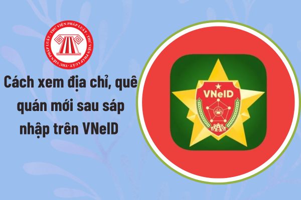 Cách xem địa chỉ, quê quán mới sau sáp nhập trên VNeID nhanh chóng? Hướng dẫn xem địa chỉ, quê quán mới sau sáp nhập?