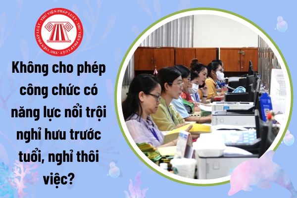 Không cho phép cán bộ công chức có năng lực nổi trội nghỉ hưu trước tuổi, nghỉ thôi việc đúng không?