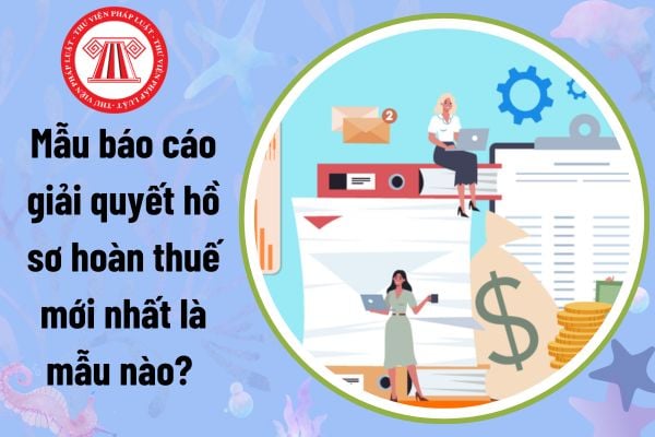 Mẫu báo cáo giải quyết hồ sơ hoàn thuế mới nhất là mẫu nào? Tải về báo cáo giải quyết hồ sơ hoàn thuế?