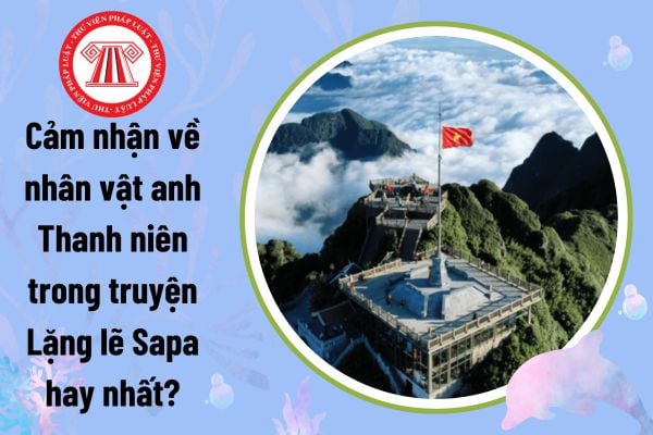 Cảm nhận về nhân vật anh Thanh niên trong truyện Lặng lẽ Sapa hay nhất?