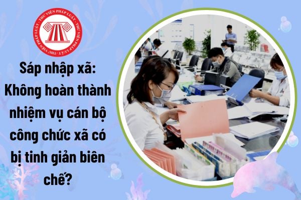 Sáp nhập xã: Không hoàn thành nhiệm vụ cán bộ công chức xã có bị tinh giản biên chế khi sáp nhập đơn vị hành chính?