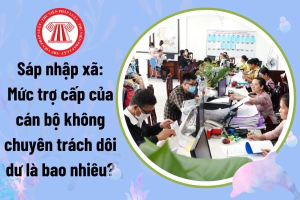 Sáp nhập xã: Mức trợ cấp của cán bộ không chuyên trách dôi dư là bao nhiêu?