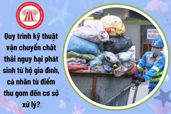 Quy trình kỹ thuật vận chuyển chất thải nguy hại phát sinh từ hộ gia đình, cá nhân từ điểm thu gom đến cơ sở xử lý?