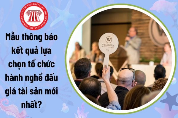 Mẫu thông báo kết quả lựa chọn tổ chức hành nghề đấu giá tài sản mới nhất là mẫu nào? Tải về ở đâu?