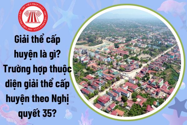 Giải thể cấp huyện là gì? Trường hợp thuộc diện giải thể cấp huyện theo Nghị quyết 35? 