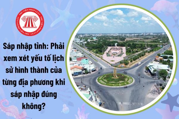 Sáp nhập tỉnh: Phải xem xét yếu tố lịch sử hình thành của từng địa phương khi sáp nhập đúng không?