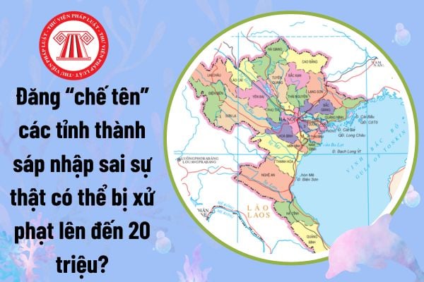 Đăng 'chế tên' các tỉnh thành sáp nhập sai sự thật gây hoang mang dư luận có thể bị xử phạt lên đến 20 triệu?