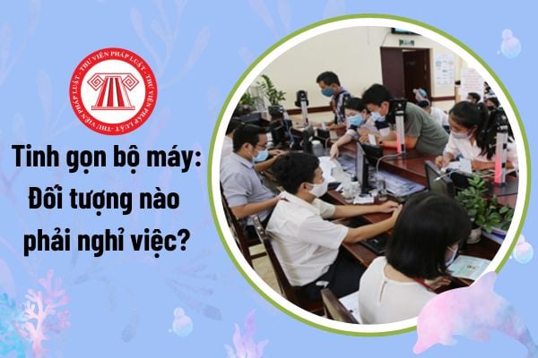 Tinh gọn bộ máy: Đối tượng nào phải nghỉ việc? Thời hạn giải quyết giải quyết nghỉ thôi việc là bao lâu?