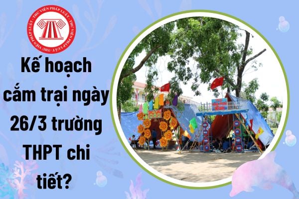 Kế hoạch cắm trại ngày 26 3 trường THPT chi tiết? Mẫu kế hoạch cắm trại ngày thành lập Đoàn thanh niên?