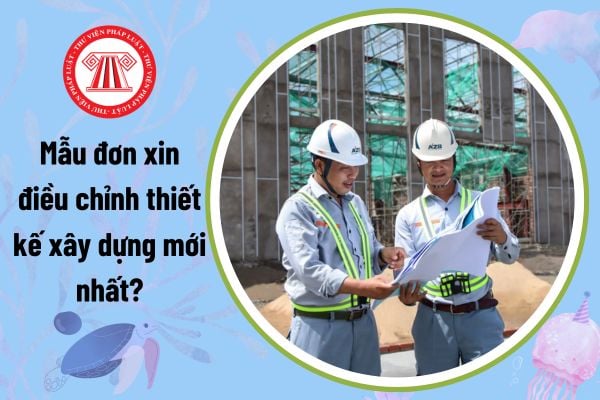 Mẫu đơn xin điều chỉnh thiết kế xây dựng mới nhất? 02 trường hợp được điều chỉnh thiết kế xây dựng?