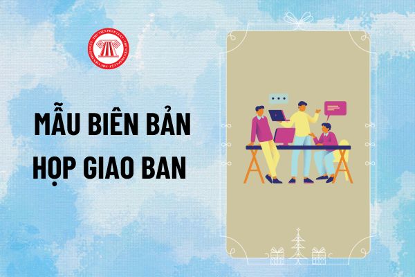 Mẫu Biên bản họp giao ban tuần/tháng cho phòng, ban, công ty mới nhất thế nào? Tải mẫu Biên bản họp giao ban mới nhất?