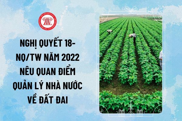 Nghị quyết 18-NQ/TW năm 2022 nêu quan điểm nâng cao hiệu lực, hiệu quả quản lý nhà nước về đất đai thế nào?