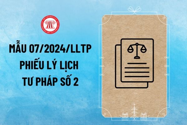 Mẫu số 07/2024/LLTP Phiếu lý lịch tư pháp số 2 mới nhất 2024 theo Thông tư 06/2024/TT-BTP thế nào?