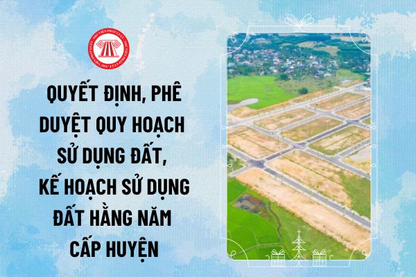 Cơ quan nào có thẩm quyền quyết định, phê duyệt quy hoạch, kế hoạch sử dụng đất hằng năm cấp huyện theo Điều 72 Luật Đất đai 2024?