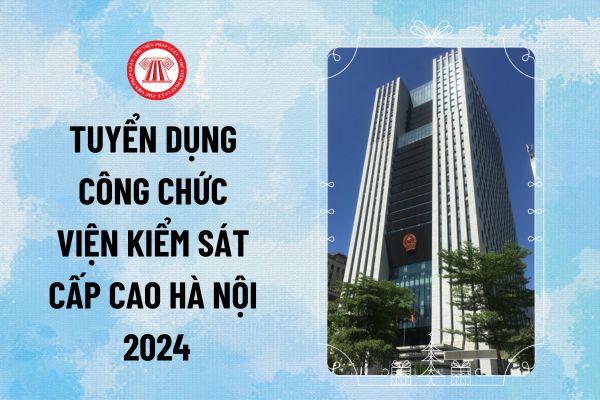 Tuyển dụng Công chức Viện kiểm sát cấp cao Hà Nội 2024 với bao nhiêu chỉ tiêu? Thời gian dự tuyển thế nào?