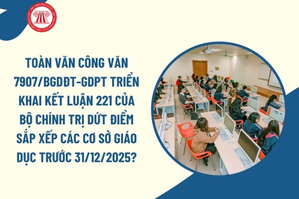 Toàn văn Công văn 7907/BGDĐT-GDPT triển khai Kết luận 221 của Bộ Chính trị dứt điểm sắp xếp các cơ sở giáo dục trước 31/12/2025?