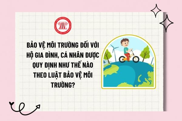 Bảo vệ môi trường đối với hộ gia đình, cá nhân được quy định như thế nào theo Luật Bảo vệ môi trường?