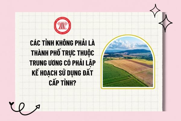 Nội dung quy hoạch sử dụng đất cấp tỉnh? Các tỉnh không phải là thành phố trực thuộc Trung ương có phải lập kế hoạch sử dụng đất cấp tỉnh?