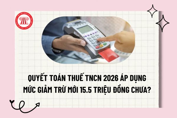 Quyết toán thuế TNCN 2026 áp dụng mức giảm trừ mới 15.5 triệu đồng chưa? Hạn chót quyết toán thuế TNCN năm 2026?
