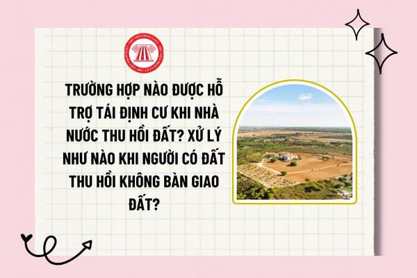 Trường hợp nào được hỗ trợ tái định cư khi Nhà nước thu hồi đất? Xử lý như nào khi người có đất thu hồi không bàn giao đất?