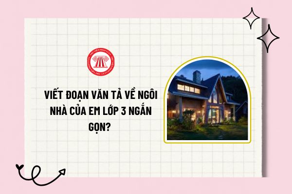 Viết đoạn văn tả về ngôi nhà của em lớp 3 ngắn gọn? Quy định yêu cầu cần đạt về viết của học sinh lớp 3?