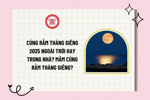 Cúng rằm tháng giêng 2025 ngoài trời hay trong nhà? Mâm cúng rằm tháng giêng được sắp xếp như nào?