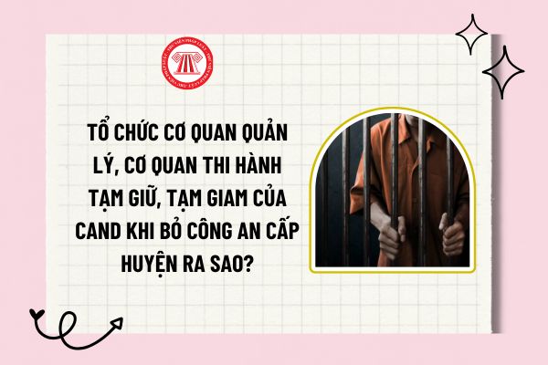 Tổ chức cơ quan quản lý, cơ quan thi hành tạm giữ, tạm giam của CAND khi bỏ công an cấp huyện ra sao?