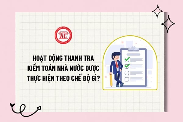 Hoạt động thanh tra Kiểm toán nhà nước được thực hiện theo chế độ gì? Người tiến hành thanh tra xử lý hành vi vi phạm pháp luật như nào?