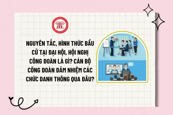 Nguyên tắc, hình thức bầu cử tại đại hội, hội nghị công đoàn là gì? Cán bộ công đoàn đảm nhiệm các chức danh thông qua đâu?