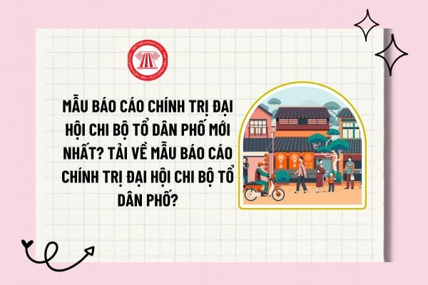 Mẫu Báo cáo chính trị đại hội chi bộ tổ dân phố mới nhất? Tải về mẫu Báo cáo chính trị đại hội chi bộ tổ dân phố?