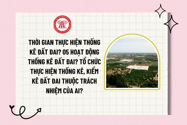 Thời gian thực hiện thống kê đất đai? 05 hoạt động thống kê đất đai? Tổ chức thực hiện thống kê, kiểm kê đất đai thuộc trách nhiệm của ai?