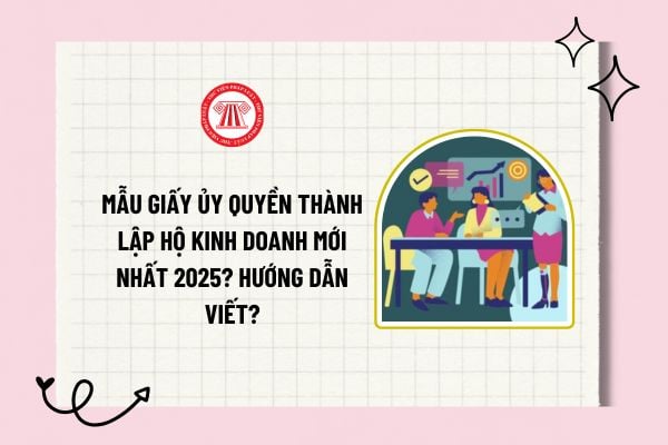 Mẫu giấy ủy quyền thành lập hộ kinh doanh mới nhất 2025? Hướng dẫn viết mẫu giấy ủy quyền thành lập hộ kinh doanh?