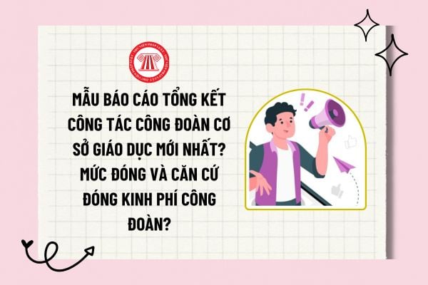 Mẫu báo cáo tổng kết công tác công đoàn cơ sở giáo dục mới nhất? Mức đóng và căn cứ đóng kinh phí công đoàn?