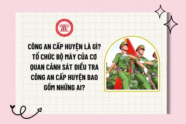 Công an cấp huyện là gì? Tổ chức bộ máy của Cơ quan Cảnh sát Điều tra Công an cấp huyện bao gồm những ai?