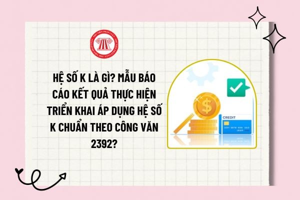 Hệ số K là gì? Mẫu báo cáo kết quả thực hiện triển khai áp dụng hệ số K chuẩn theo Công văn 2392?