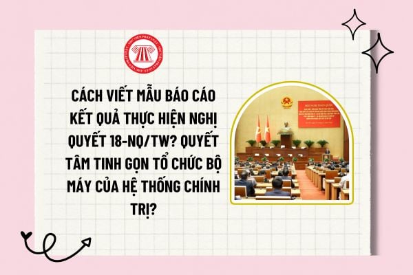 Cách viết mẫu báo cáo kết quả thực hiện Nghị quyết 18-NQ/TW? Quyết tâm tinh gọn tổ chức bộ máy của hệ thống chính trị?