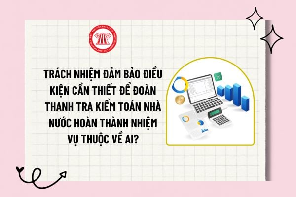 Trách nhiệm đảm bảo điều kiện cần thiết để Đoàn thanh tra Kiểm toán nhà nước hoàn thành nhiệm vụ thuộc về ai?